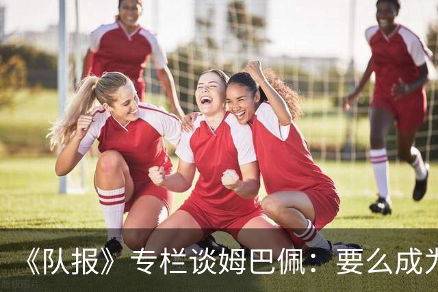 《队报》专栏谈姆巴佩：要么成为世界之王，要么被钉在耻辱柱上
