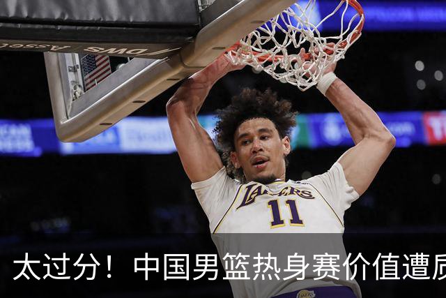 太过分！中国男篮热身赛价值遭质疑，花费重金邀请，对方敷衍出征