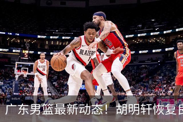 广东男篮最新动态！胡明轩恢复良好，杜润旺或将离队，徐昕有望提前回归