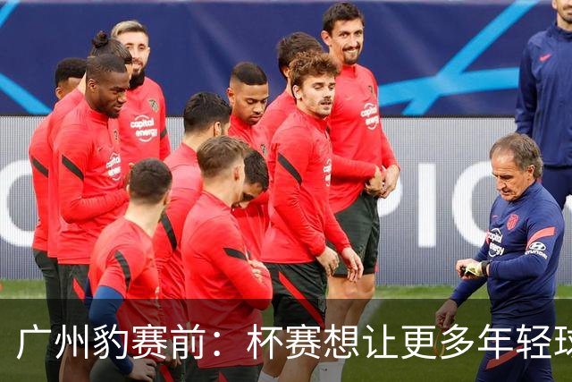 广州豹赛前：杯赛想让更多年轻球员锻炼，会全力以赴奉献精彩比赛