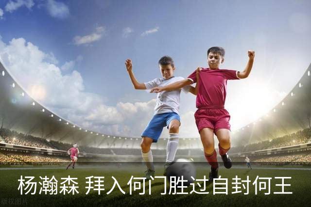 杨瀚森 拜入何门胜过自封何王