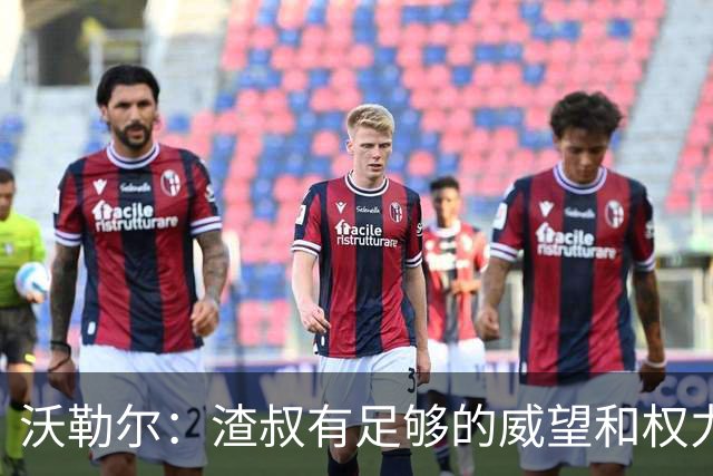 沃勒尔：渣叔有足够的威望和权力去尝试；纳帅已无法激励球队