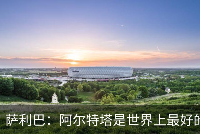 萨利巴：阿尔特塔是世界上最好的教练之一