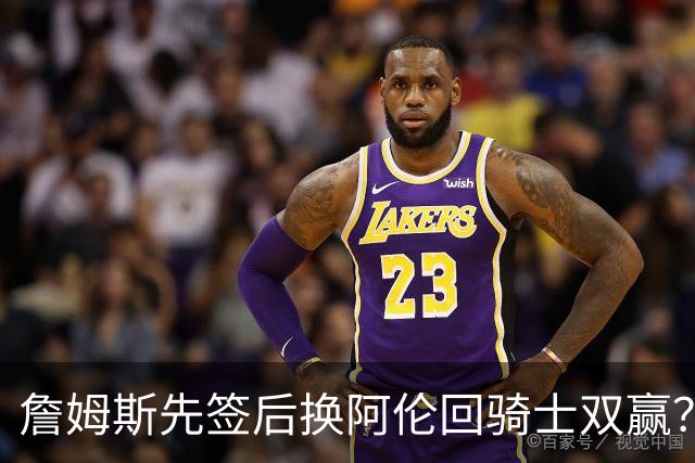詹姆斯先签后换阿伦回骑士双赢？LBJ给骑士韧性&湖人得优质中锋