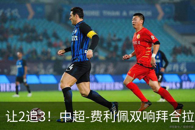 让2追3！中超-费利佩双响拜合拉木绝杀 蓉城3-2浙江终结6轮不胜